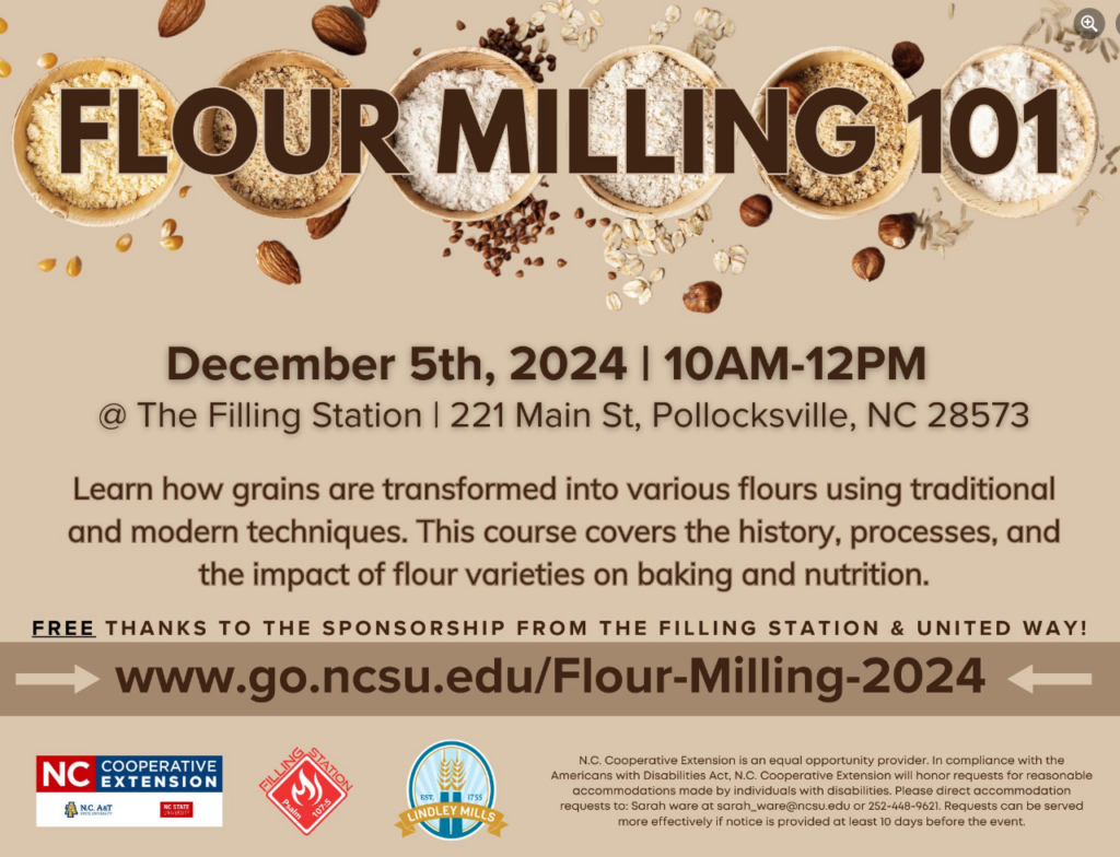 FLOUR MILLING 101 December 5th, 2024 | 10 a.m.-12 p.m. @ The Filling Station | 221 Main St, Pollocksville, NC 28573 Learn how grains are transformed into various flours using traditional and modern techniques. This course covers the history, processes, and the impact of flour varieties on baking and nutrition. FREE thanks to the sponsorship from The Filling Station & United Way! www.go.ncsu.edu/Flour-Milling-2024 N.C. Cooperative Extension | NC State | N.C. A&T | Lindley Mills N.C. Cooperative Extension is an equal opportunity provider. In compliance with the Americans with Disabilities Act, N.C. Cooperative Extension will honor requests for reasonable accommodations made by individuals with disabilities. Please direct accommodation requests to Sarah Ware at sarah_ware@ncsu.edu or 252-448-9621. Requests can be served more effectively if notice is provided at least 10 days before the event.